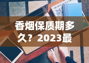 香烟保质期多久？2023最新发现：拆开还能抽吗？保存技巧大公开