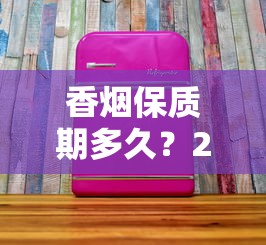 香烟保质期多久？2023最新发现：拆开还能抽吗？保存技巧大公开