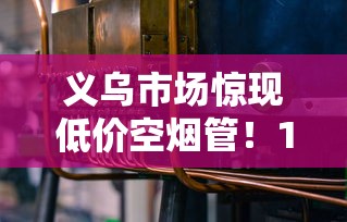 义乌市场惊现低价空烟管！15元300支背后藏着哪些行业秘密？