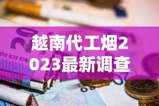 越南代工烟2023最新调查：隐藏风险还是物超所值？烟民必看的深度评测