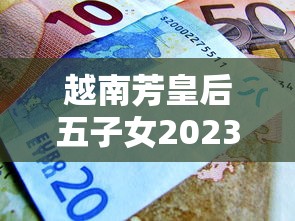 越南芳皇后五子女2023现状曝光：香烟产业背后的隐秘财富与权力纠葛