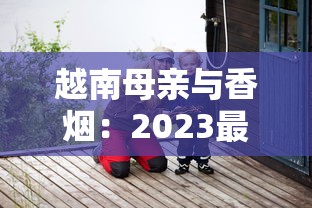 越南母亲与香烟：2023最新调查！为何她们默默扛起家庭重担？背后生存真相首度公开
