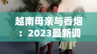 越南母亲与香烟：2023最新调查！为何她们默默扛起家庭重担？背后生存真相首度公开