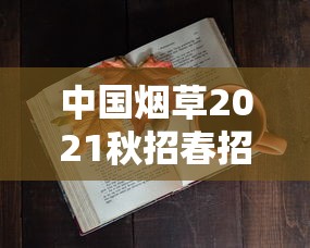 中国烟草2021秋招春招火热开启！应届生必看的高薪岗位与隐藏福利全解析