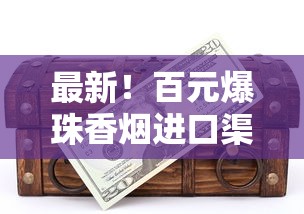 最新！百元爆珠香烟进口渠道揭秘：限时折扣+神秘口味抢先体验