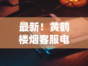 最新！黄鹤楼烟客服电话变动？消费者必知的3个关键服务升级
