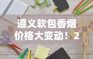 遵义软包香烟价格大变动！2023年最新市场动态曝光，这些变化将影响你的钱包