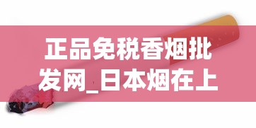 正品免税香烟批发网_日本烟在上海购买途径_云霄香烟批发渠道揭秘