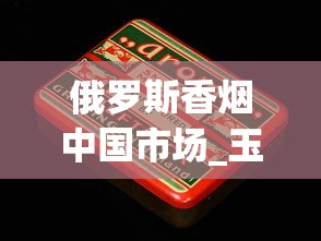 俄罗斯香烟中国市场_玉溪烟多少钱一盒_韩国香烟代购网站
