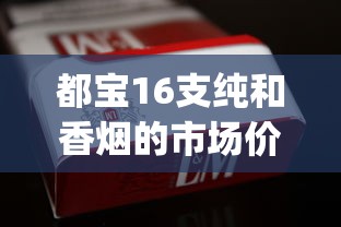 都宝16支纯和香烟的市场价格解析_云霄香烟批发代理_老船长香烟在哪个网买