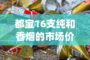 都宝16支纯和香烟的市场价格解析_云霄香烟批发代理_老船长香烟在哪个网买