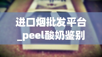 进口烟批发平台_peel酸奶鉴别真假_peel香烟哪里有卖昆明