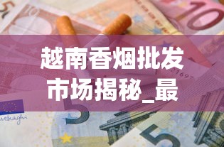 越南香烟批发市场揭秘_最便宜的烟多少钱一盒_曹德旺一天抽多少烟