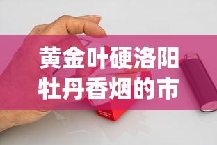 黄金叶硬洛阳牡丹香烟的市场价格解析_郑州烟叶批发市场_正品专供出口香烟货源批发