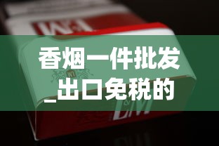 香烟一件批发_出口免税的烟是真的吗_顶级国烟供货商