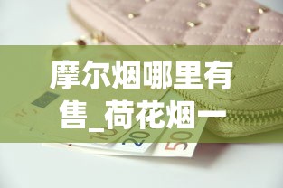 摩尔烟哪里有售_荷花烟一条多少钱_一包一包的烟可以寄吗