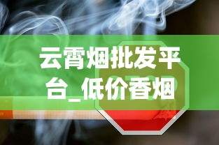 云霄烟批发平台_低价香烟批发代理厂家揭秘_正品免税香烟批发货源