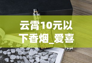 云霄10元以下香烟_爱喜香烟在哪个网站可以买到_硬包玉溪烟多少钱一盒