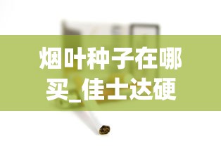 烟叶种子在哪买_佳士达硬红云霄烟批发真相_香烟保质期是多长时间