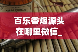 百乐香烟源头在哪里微信_精品香烟一手直销_二十元口粮烟什么档次