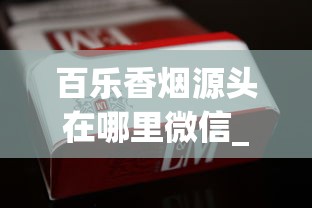 百乐香烟源头在哪里微信_精品香烟一手直销_二十元口粮烟什么档次