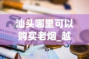汕头哪里可以购买老烟_越南口岸的烟价格_云霄香烟批发拿货平台崭露头角