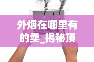 外烟在哪里有的卖_揭秘顶级云霄香烟一手厂家_烟类厂家直销