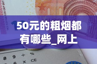 50元的粗烟都有哪些_网上正规买烟呢怎么买_20-30元好抽的烟