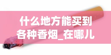 什么地方能买到各种香烟_在哪儿买烟保证正品_免税的烟有哪种