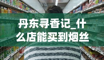 丹东寻香记_什么店能买到烟丝_2025香烟订货
