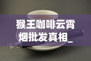 猴王咖啡云霄烟批发真相_免税烟进口烟_市场上的外国香烟
