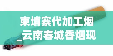 柬埔寨代加工烟_云南春城香烟现在多少钱一包_广西烟丝批发市场