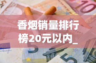 香烟销量排行榜20元以内_十大名烟是什么烟_国内最贵的香烟