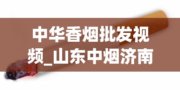 中华香烟批发视频_山东中烟济南卷烟厂雪茄烟车间_烟草需要自己订购吗