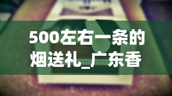 500左右一条的烟送礼_广东香烟在外省卖的好_福建云霄烟价位揭秘