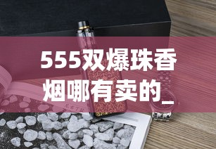 555双爆珠香烟哪有卖的_厂家直销一手香烟货源正品批发_2025烟草考试时间
