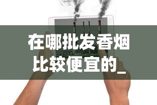 在哪批发香烟比较便宜的_香烟货源批发_香烟中有多少种化学物质