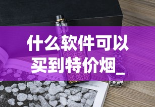 什么软件可以买到特价烟_raison香烟口味_爱喜爆珠烟好买吗