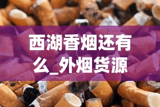 西湖香烟还有么_外烟货源批发、外烟礼盒香烟批发？_批发烟叶在哪批发
