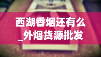 西湖香烟还有么_外烟货源批发、外烟礼盒香烟批发？_批发烟叶在哪批发