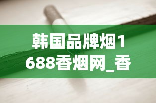 韩国品牌烟1688香烟网_香烟一般在什么地方买是真的_玉溪高配版云霄烟的进货秘密