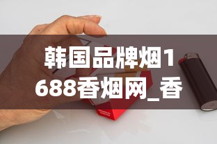 韩国品牌烟1688香烟网_香烟一般在什么地方买是真的_玉溪高配版云霄烟的进货秘密