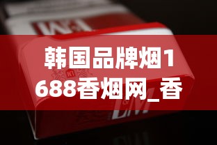 韩国品牌烟1688香烟网_香烟一般在什么地方买是真的_玉溪高配版云霄烟的进货秘密
