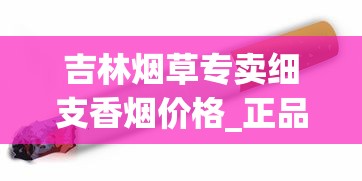 吉林烟草专卖细支香烟价格_正品烟发货_香烟批发低价零售.正宗货源质量完美