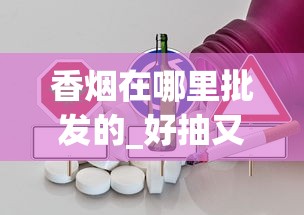 香烟在哪里批发的_好抽又便宜的烟_云霄微商代理