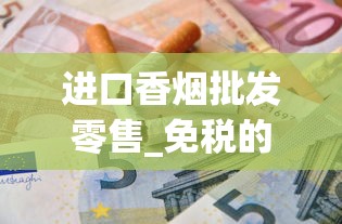 进口香烟批发零售_免税的烟到底是真的还是假的_如何能买到外国的烟