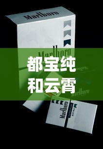 都宝纯和云霄烟批发渠道的详细解析_黄鹤楼硬论道香烟的市场行情_卖烟的微信批发