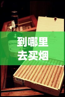 到哪里去买烟才是真烟_雪茄在哪里买靠谱便宜_100元一盒的大苏烟