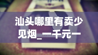 汕头哪里有卖少见烟_一千元一包的烟有哪些_金圣赣香烟的市场现状