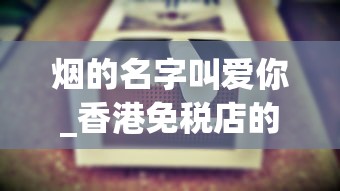 烟的名字叫爱你_香港免税店的烟和大陆的区别_玉溪中支和谐香烟的批发奥秘